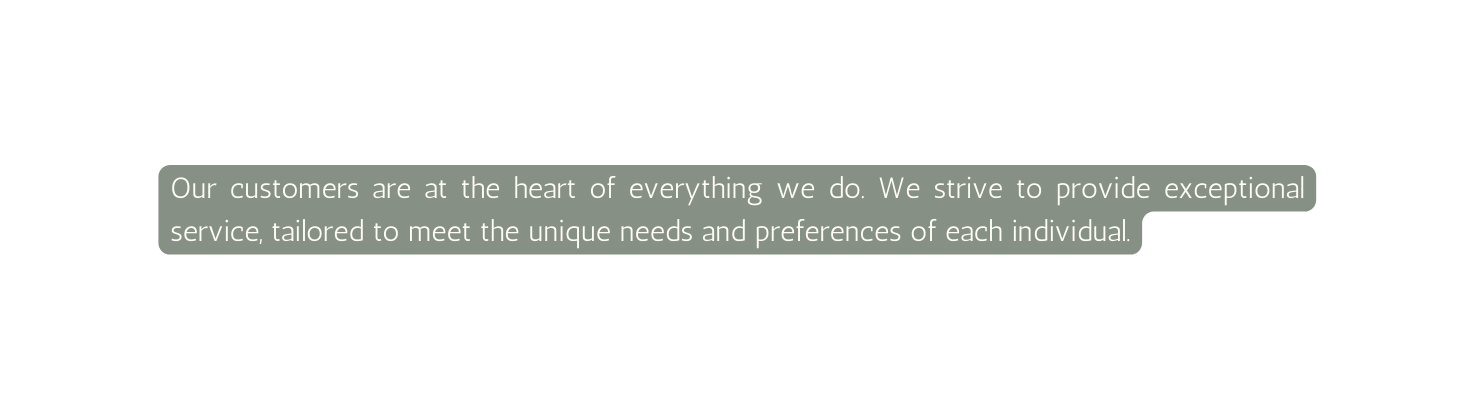 Our customers are at the heart of everything we do We strive to provide exceptional service tailored to meet the unique needs and preferences of each individual